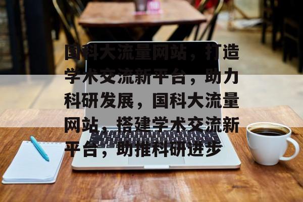 国科大流量网站，打造学术交流新平台，助力科研发展，国科大流量网站，搭建学术交流新平台，助推科研进步