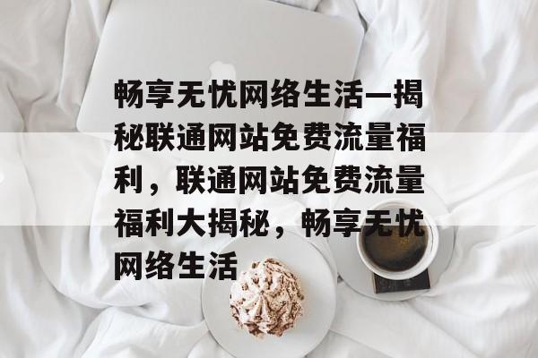 畅享无忧网络生活—揭秘联通网站免费流量福利，联通网站免费流量福利大揭秘，畅享无忧网络生活