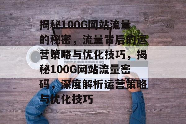 揭秘100G网站流量的秘密，流量背后的运营策略与优化技巧，揭秘100G网站流量密码，深度解析运营策略与优化技巧