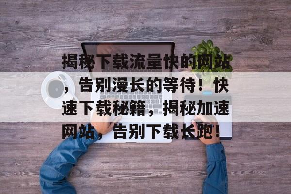 揭秘下载流量快的网站，告别漫长的等待！快速下载秘籍，揭秘加速网站，告别下载长跑！