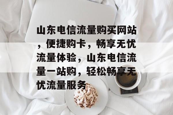 山东电信流量购买网站，便捷购卡，畅享无忧流量体验，山东电信流量一站购，轻松畅享无忧流量服务