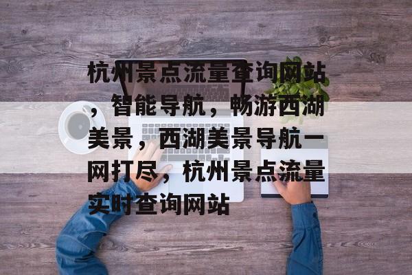 杭州景点流量查询网站，智能导航，畅游西湖美景，西湖美景导航一网打尽，杭州景点流量实时查询网站