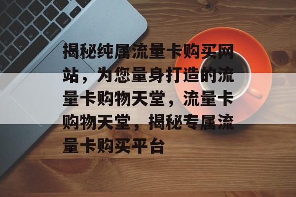揭秘纯属流量卡购买网站，为您量身打造的流量卡购物天堂，流量卡购物天堂，揭秘专属流量卡购买平台