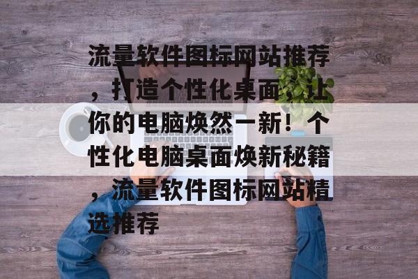 流量软件图标网站推荐，打造个性化桌面，让你的电脑焕然一新！个性化电脑桌面焕新秘籍，流量软件图标网站精选推荐