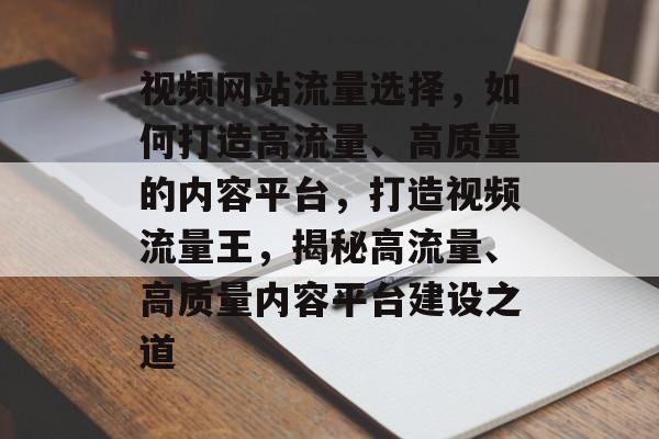 视频网站流量选择，如何打造高流量、高质量的内容平台，打造视频流量王，揭秘高流量、高质量内容平台建设之道