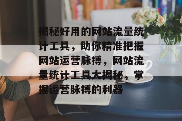 揭秘好用的网站流量统计工具，助你精准把握网站运营脉搏，网站流量统计工具大揭秘，掌握运营脉搏的利器