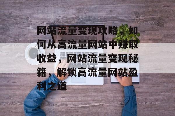 网站流量变现攻略，如何从高流量网站中赚取收益，网站流量变现秘籍，解锁高流量网站盈利之道