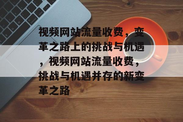 视频网站流量收费，变革之路上的挑战与机遇，视频网站流量收费，挑战与机遇并存的新变革之路