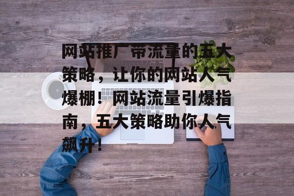 网站推广带流量的五大策略，让你的网站人气爆棚！网站流量引爆指南，五大策略助你人气飙升！