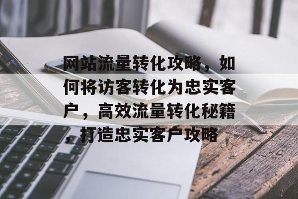 网站流量转化攻略，如何将访客转化为忠实客户，高效流量转化秘籍，打造忠实客户攻略