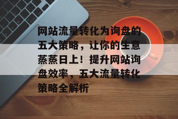 网站流量转化为询盘的五大策略，让你的生意蒸蒸日上！提升网站询盘效率，五大流量转化策略全解析
