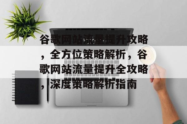 谷歌网站流量提升攻略，全方位策略解析，谷歌网站流量提升全攻略，深度策略解析指南