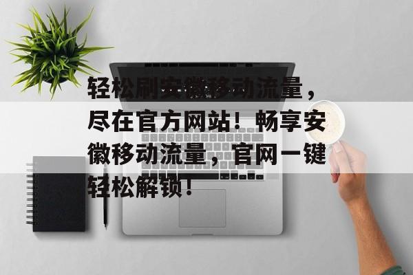 轻松刷安徽移动流量，尽在官方网站！畅享安徽移动流量，官网一键轻松解锁！
