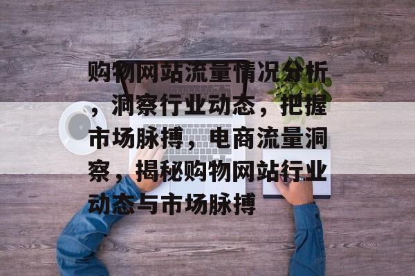 购物网站流量情况分析，洞察行业动态，把握市场脉搏，电商流量洞察，揭秘购物网站行业动态与市场脉搏