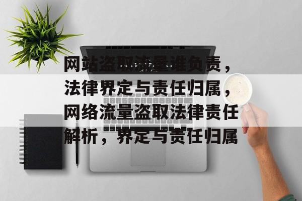 网站盗取流量谁负责，法律界定与责任归属，网络流量盗取法律责任解析，界定与责任归属