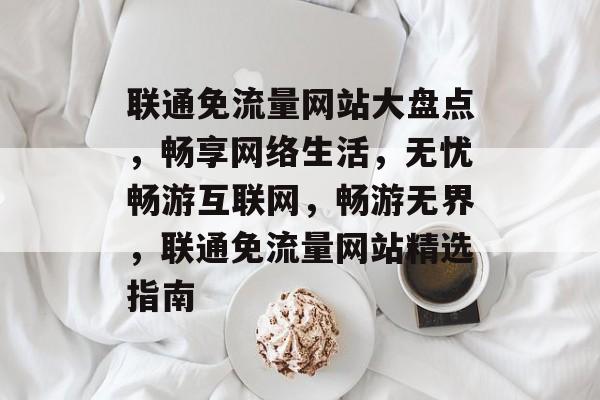 联通免流量网站大盘点，畅享网络生活，无忧畅游互联网，畅游无界，联通免流量网站精选指南