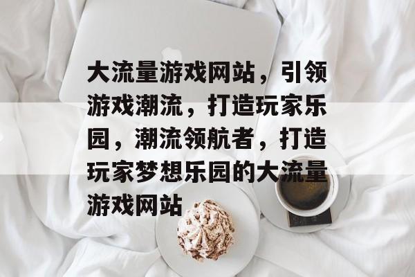大流量游戏网站，引领游戏潮流，打造玩家乐园，潮流领航者，打造玩家梦想乐园的大流量游戏网站