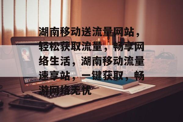 湖南移动送流量网站，轻松获取流量，畅享网络生活，湖南移动流量速享站，一键获取，畅游网络无忧