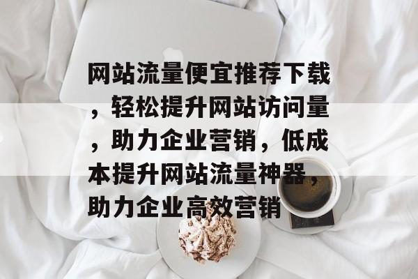 网站流量便宜推荐下载，轻松提升网站访问量，助力企业营销，低成本提升网站流量神器，助力企业高效营销