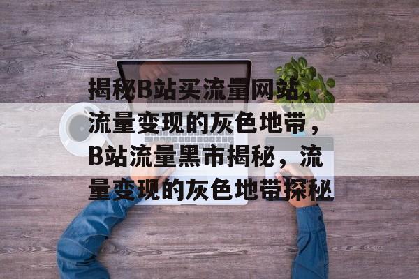 揭秘B站买流量网站，流量变现的灰色地带，B站流量黑市揭秘，流量变现的灰色地带探秘