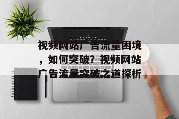 视频网站广告流量困境，如何突破？视频网站广告流量突破之道探析