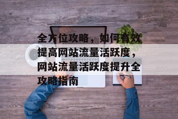 全方位攻略，如何有效提高网站流量活跃度，网站流量活跃度提升全攻略指南