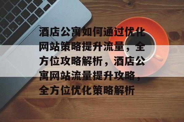 酒店公寓如何通过优化网站策略提升流量，全方位攻略解析，酒店公寓网站流量提升攻略，全方位优化策略解析