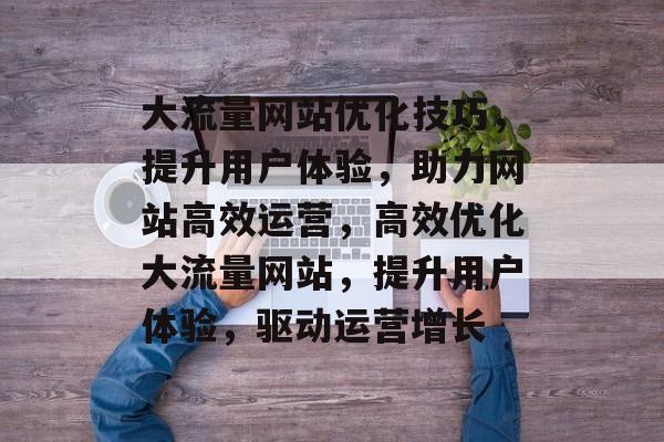 大流量网站优化技巧，提升用户体验，助力网站高效运营，高效优化大流量网站，提升用户体验，驱动运营增长