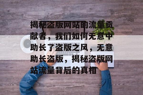 揭秘盗版网站的流量贡献者，我们如何无意中助长了盗版之风，无意助长盗版，揭秘盗版网站流量背后的真相