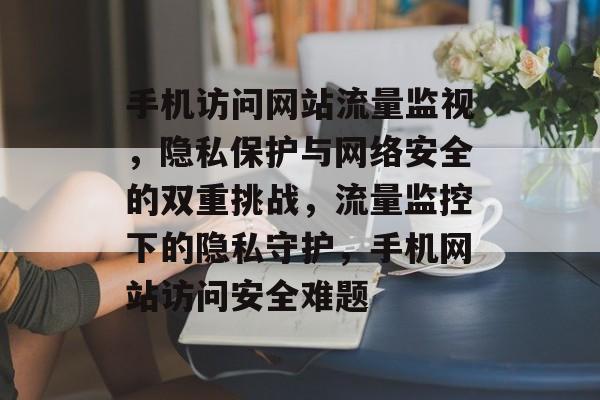 手机访问网站流量监视，隐私保护与网络安全的双重挑战，流量监控下的隐私守护，手机网站访问安全难题