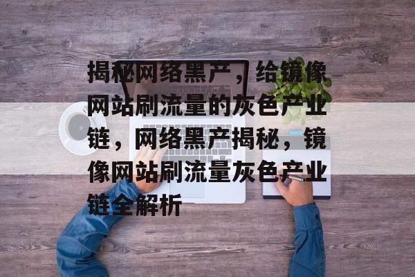 揭秘网络黑产，给镜像网站刷流量的灰色产业链，网络黑产揭秘，镜像网站刷流量灰色产业链全解析