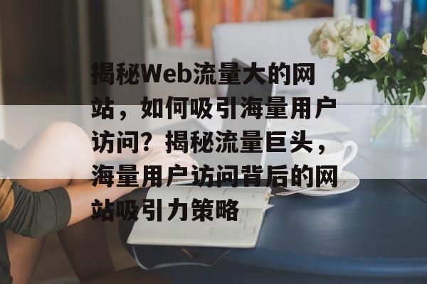 揭秘Web流量大的网站，如何吸引海量用户访问？揭秘流量巨头，海量用户访问背后的网站吸引力策略