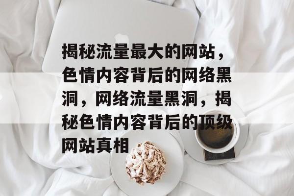 揭秘流量最大的网站，色情内容背后的网络黑洞，网络流量黑洞，揭秘色情内容背后的顶级网站真相