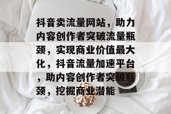 抖音卖流量网站，助力内容创作者突破流量瓶颈，实现商业价值最大化，抖音流量加速平台，助内容创作者突破瓶颈，挖掘商业潜能