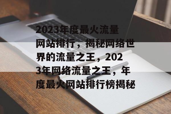 2023年度最火流量网站排行，揭秘网络世界的流量之王，2023年网络流量之王，年度最火网站排行榜揭秘