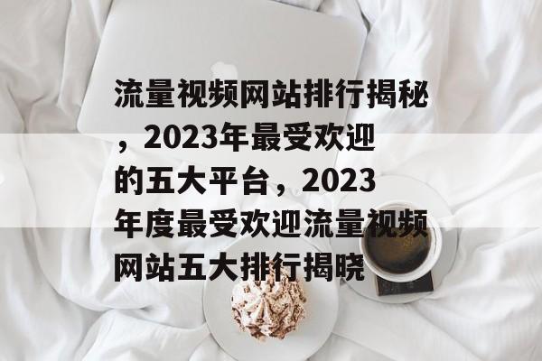 流量视频网站排行揭秘，2023年最受欢迎的五大平台，2023年度最受欢迎流量视频网站五大排行揭晓