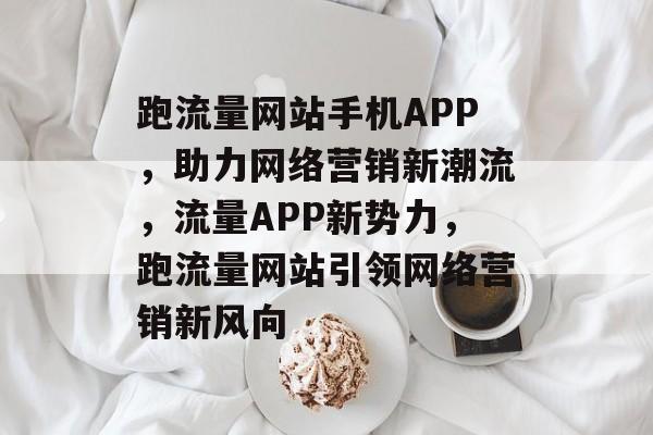 跑流量网站手机APP，助力网络营销新潮流，流量APP新势力，跑流量网站引领网络营销新风向