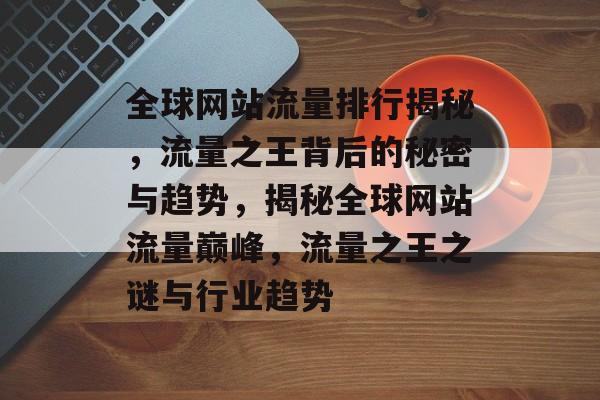 全球网站流量排行揭秘，流量之王背后的秘密与趋势，揭秘全球网站流量巅峰，流量之王之谜与行业趋势