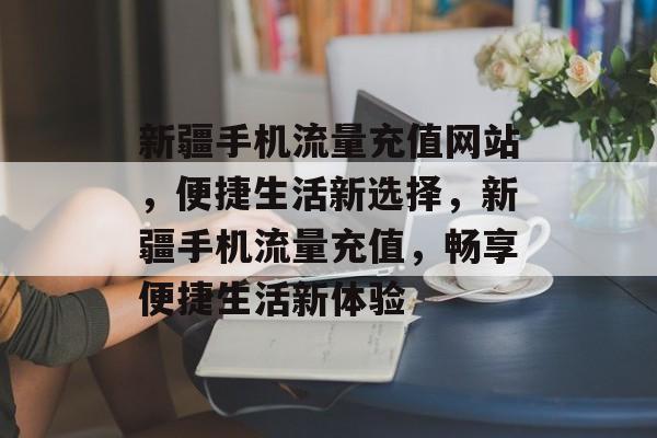 新疆手机流量充值网站，便捷生活新选择，新疆手机流量充值，畅享便捷生活新体验