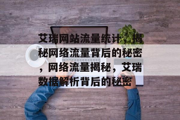 艾瑞网站流量统计，揭秘网络流量背后的秘密，网络流量揭秘，艾瑞数据解析背后的秘密