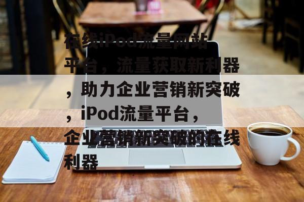 在线iPod流量网站平台，流量获取新利器，助力企业营销新突破，iPod流量平台，企业营销新突破的在线利器