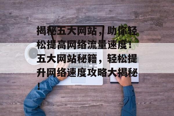 揭秘五大网站，助你轻松提高网络流量速度！五大网站秘籍，轻松提升网络速度攻略大揭秘！
