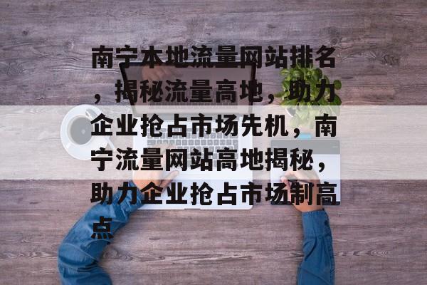 南宁本地流量网站排名，揭秘流量高地，助力企业抢占市场先机，南宁流量网站高地揭秘，助力企业抢占市场制高点