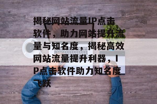 揭秘网站流量IP点击软件，助力网站提升流量与知名度，揭秘高效网站流量提升利器，IP点击软件助力知名度飞跃