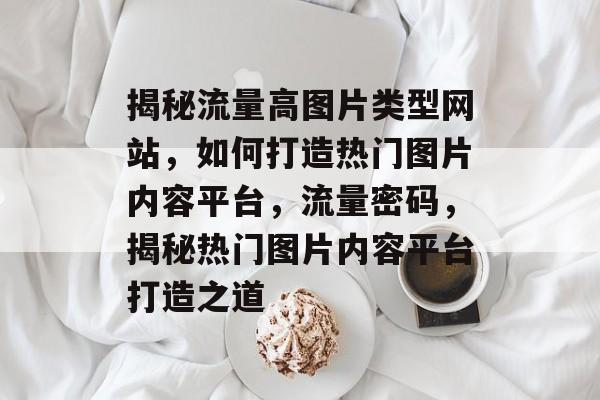 揭秘流量高图片类型网站，如何打造热门图片内容平台，流量密码，揭秘热门图片内容平台打造之道