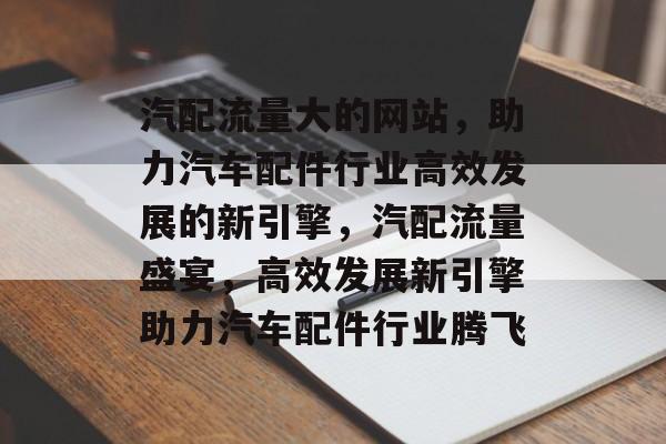 汽配流量大的网站，助力汽车配件行业高效发展的新引擎，汽配流量盛宴，高效发展新引擎助力汽车配件行业腾飞