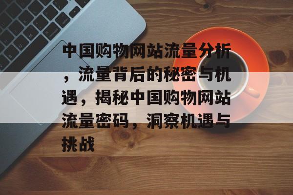 中国购物网站流量分析，流量背后的秘密与机遇，揭秘中国购物网站流量密码，洞察机遇与挑战