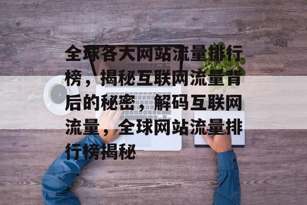 全球各大网站流量排行榜，揭秘互联网流量背后的秘密，解码互联网流量，全球网站流量排行榜揭秘
