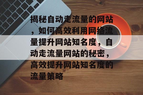 揭秘自动走流量的网站，如何高效利用网络流量提升网站知名度，自动走流量网站的秘密，高效提升网站知名度的流量策略