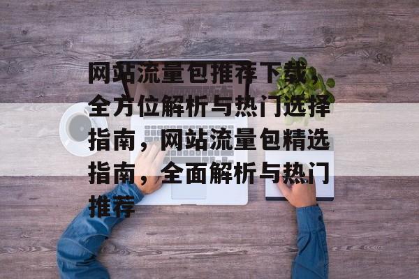 网站流量包推荐下载，全方位解析与热门选择指南，网站流量包精选指南，全面解析与热门推荐